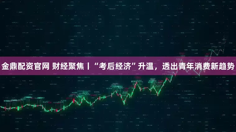 金鼎配资官网 财经聚焦丨“考后经济”升温，透出青年消费新趋势