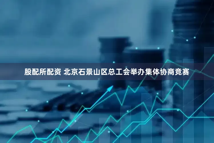 股配所配资 北京石景山区总工会举办集体协商竞赛