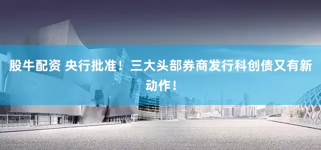 股牛配资 央行批准！三大头部券商发行科创债又有新动作！