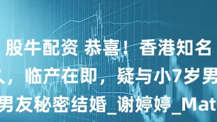 股牛配资 恭喜！香港知名女星怀孕已久，临产在即，疑与小7岁男友秘密结婚_谢婷婷_Mathew_Sara