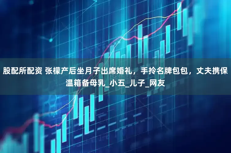 股配所配资 张檬产后坐月子出席婚礼，手拎名牌包包，丈夫携保温箱备母乳_小五_儿子_网友