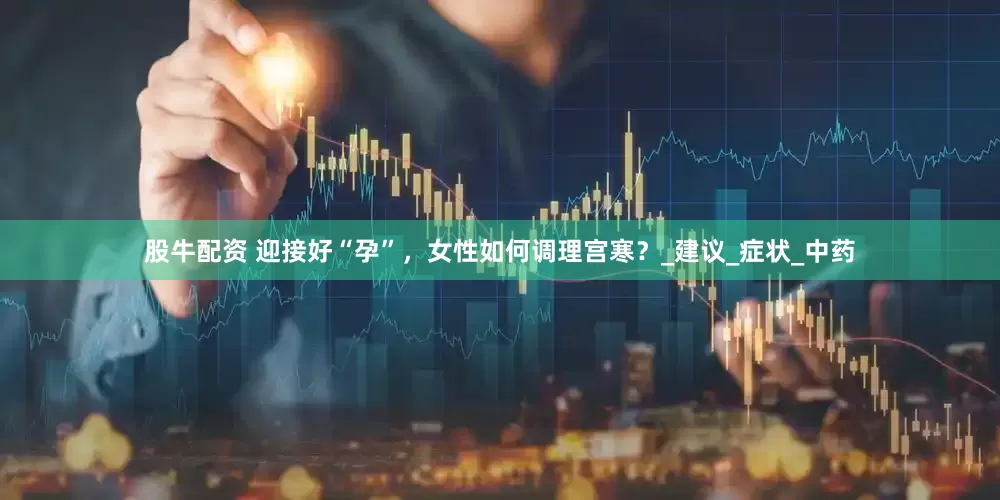 股牛配资 迎接好“孕”，女性如何调理宫寒？_建议_症状_中药