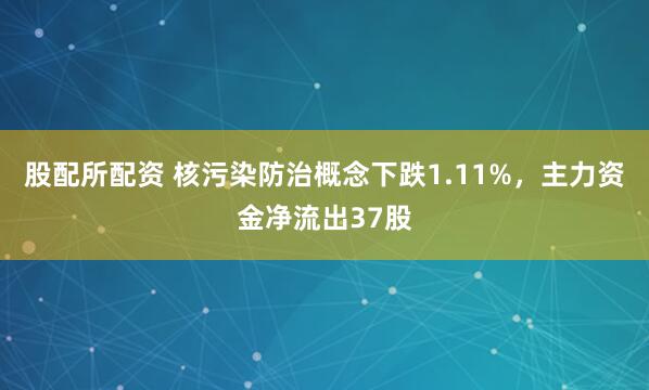 股配所配资 核污染防治概念下跌1.11%，主力资金净流出37股