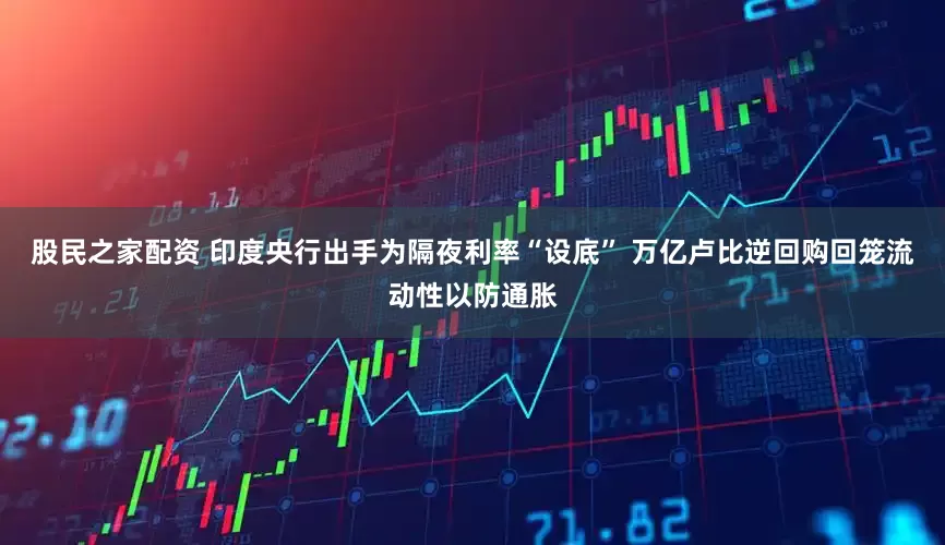 股民之家配资 印度央行出手为隔夜利率“设底” 万亿卢比逆回购回笼流动性以防通胀