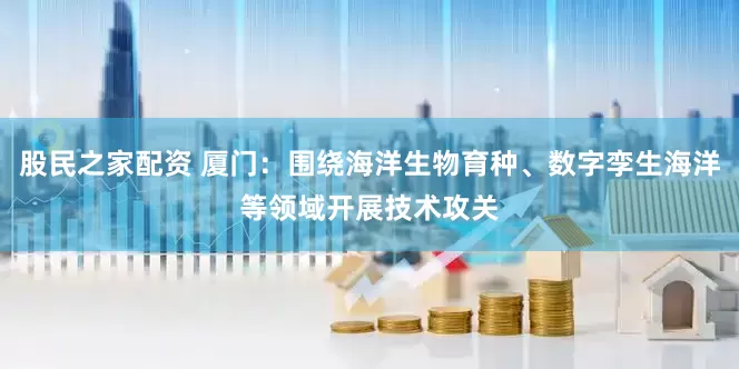 股民之家配资 厦门：围绕海洋生物育种、数字孪生海洋等领域开展技术攻关