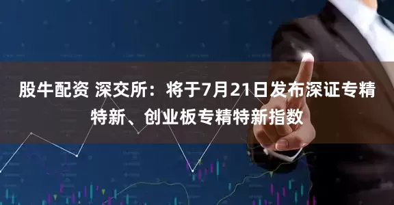 股牛配资 深交所：将于7月21日发布深证专精特新、创业板专精特新指数