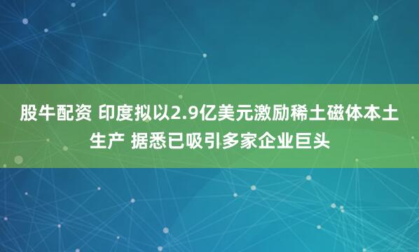 股牛配资 印度拟以2.9亿美元激励稀土磁体本土生产 据悉已吸引多家企业巨头