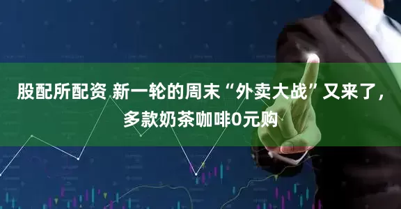 股配所配资 新一轮的周末“外卖大战”又来了，多款奶茶咖啡0元购