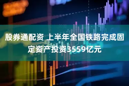 股券通配资 上半年全国铁路完成固定资产投资3559亿元