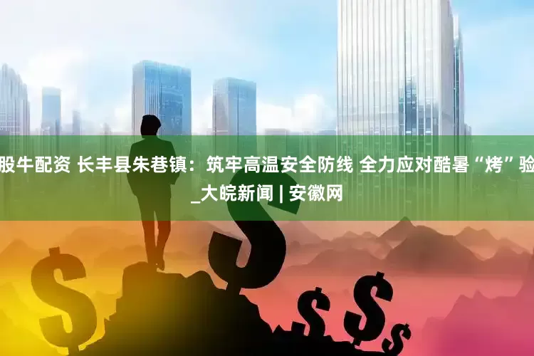 股牛配资 长丰县朱巷镇：筑牢高温安全防线 全力应对酷暑“烤”验_大皖新闻 | 安徽网